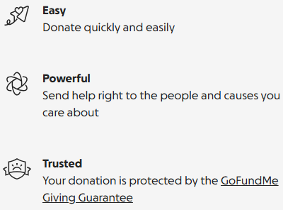 Easy: donate quickly. Powerful: send help to people and causes you care about. Trusted: your donation is protected by the GoFundMe Giving Guarantee.